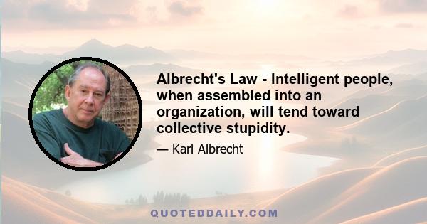 Albrecht's Law - Intelligent people, when assembled into an organization, will tend toward collective stupidity.