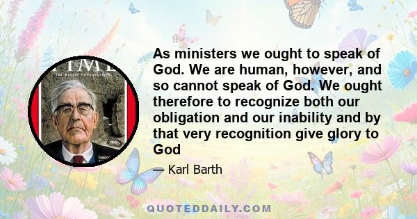 As ministers we ought to speak of God. We are human, however, and so cannot speak of God. We ought therefore to recognize both our obligation and our inability and by that very recognition give glory to God