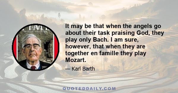 It may be that when the angels go about their task praising God, they play only Bach. I am sure, however, that when they are together en famille they play Mozart.