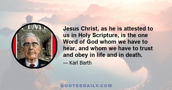 Jesus Christ, as he is attested to us in Holy Scripture, is the one Word of God whom we have to hear, and whom we have to trust and obey in life and in death.