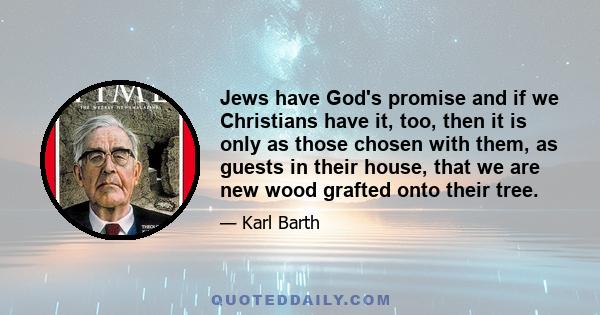 Jews have God's promise and if we Christians have it, too, then it is only as those chosen with them, as guests in their house, that we are new wood grafted onto their tree.