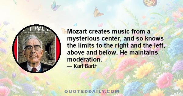 Mozart creates music from a mysterious center, and so knows the limits to the right and the left, above and below. He maintains moderation.