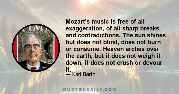 Mozart's music is free of all exaggeration, of all sharp breaks and contradictions. The sun shines but does not blind, does not burn or consume. Heaven arches over the earth, but it does not weigh it down, it does not