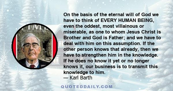 On the basis of the eternal will of God we have to think of EVERY HUMAN BEING, even the oddest, most villainous or miserable, as one to whom Jesus Christ is Brother and God is Father; and we have to deal with him on