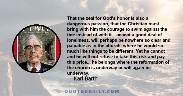 That the zeal for God's honor is also a dangerous passion, that the Christian must bring with him the courage to swim against the tide instead of with it... accept a good deal of loneliness, will perhaps be nowhere so