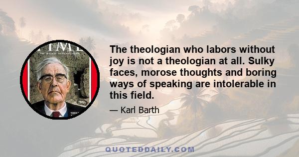 The theologian who labors without joy is not a theologian at all. Sulky faces, morose thoughts and boring ways of speaking are intolerable in this field.