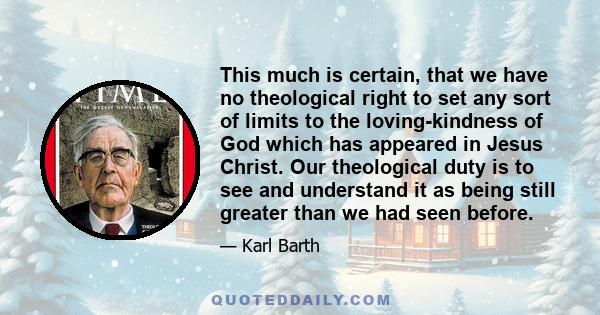 This much is certain, that we have no theological right to set any sort of limits to the loving-kindness of God which has appeared in Jesus Christ. Our theological duty is to see and understand it as being still greater 