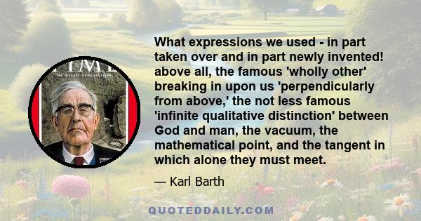 What expressions we used - in part taken over and in part newly invented! above all, the famous 'wholly other' breaking in upon us 'perpendicularly from above,' the not less famous 'infinite qualitative distinction'