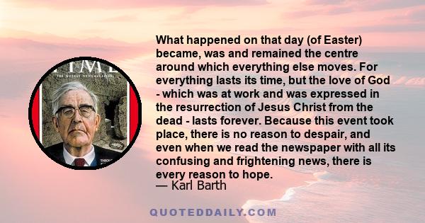 What happened on that day (of Easter) became, was and remained the centre around which everything else moves. For everything lasts its time, but the love of God - which was at work and was expressed in the resurrection