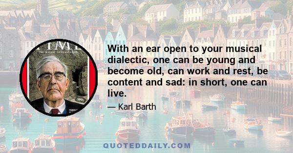 With an ear open to your musical dialectic, one can be young and become old, can work and rest, be content and sad: in short, one can live.