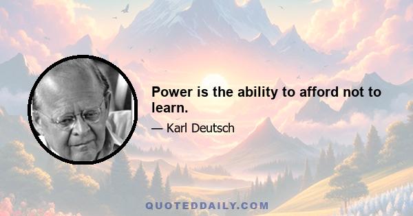 Power is the ability to afford not to learn.