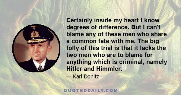 Certainly inside my heart I know degrees of difference. But I can't blame any of these men who share a common fate with me. The big folly of this trial is that it lacks the two men who are to blame for anything which is 