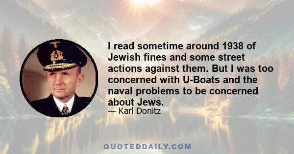 I read sometime around 1938 of Jewish fines and some street actions against them. But I was too concerned with U-Boats and the naval problems to be concerned about Jews.