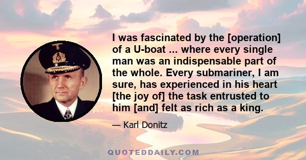 I was fascinated by the [operation] of a U-boat ... where every single man was an indispensable part of the whole. Every submariner, I am sure, has experienced in his heart [the joy of] the task entrusted to him [and]