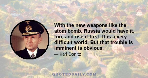 With the new weapons like the atom bomb, Russia would have it, too, and use it first. It is a very difficult world. But that trouble is imminent is obvious.