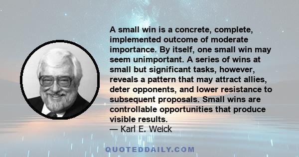 A small win is a concrete, complete, implemented outcome of moderate importance. By itself, one small win may seem unimportant. A series of wins at small but significant tasks, however, reveals a pattern that may