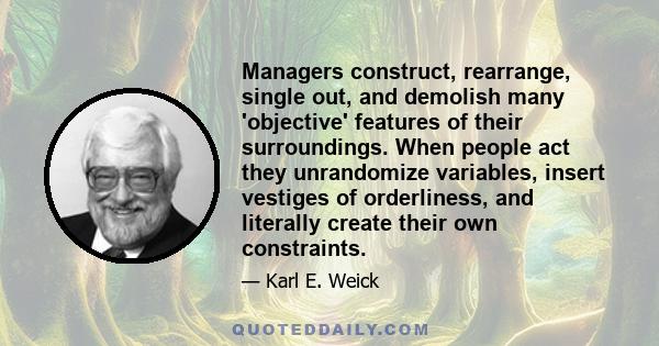 Managers construct, rearrange, single out, and demolish many 'objective' features of their surroundings. When people act they unrandomize variables, insert vestiges of orderliness, and literally create their own