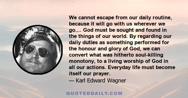 We cannot escape from our daily routine, because it will go with us wherever we go.... God must be sought and found in the things of our world. By regarding our daily duties as something performed for the honour and