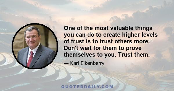 One of the most valuable things you can do to create higher levels of trust is to trust others more. Don't wait for them to prove themselves to you. Trust them.