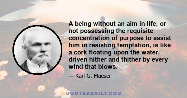 A being without an aim in life, or not possessing the requisite concentration of purpose to assist him in resisting temptation, is like a cork floating upon the water, driven hither and thither by every wind that blows.