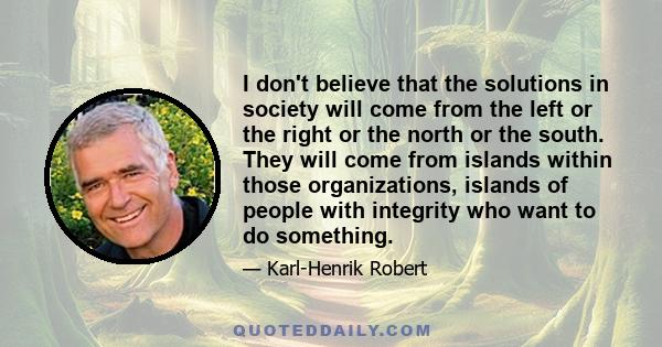 I don't believe that the solutions in society will come from the left or the right or the north or the south. They will come from islands within those organizations, islands of people with integrity who want to do