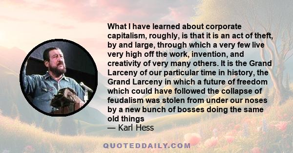 What I have learned about corporate capitalism, roughly, is that it is an act of theft, by and large, through which a very few live very high off the work, invention, and creativity of very many others. It is the Grand