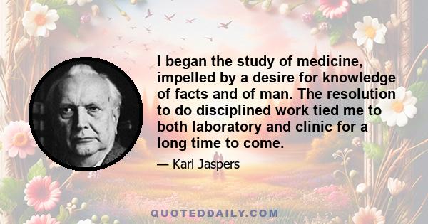 I began the study of medicine, impelled by a desire for knowledge of facts and of man. The resolution to do disciplined work tied me to both laboratory and clinic for a long time to come.