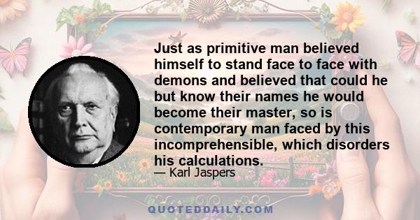 Just as primitive man believed himself to stand face to face with demons and believed that could he but know their names he would become their master, so is contemporary man faced by this incomprehensible, which