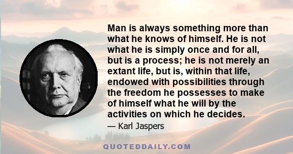 Man is always something more than what he knows of himself. He is not what he is simply once and for all, but is a process; he is not merely an extant life, but is, within that life, endowed with possibilities through