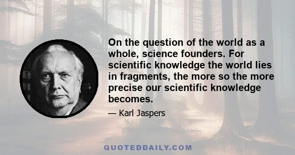 On the question of the world as a whole, science founders. For scientific knowledge the world lies in fragments, the more so the more precise our scientific knowledge becomes.