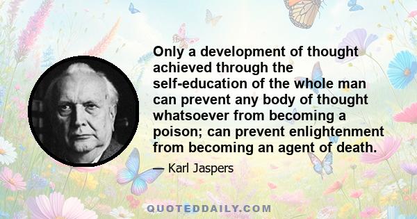 Only a development of thought achieved through the self-education of the whole man can prevent any body of thought whatsoever from becoming a poison; can prevent enlightenment from becoming an agent of death.