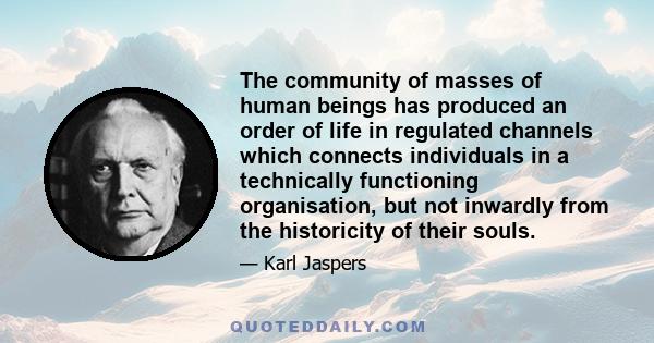 The community of masses of human beings has produced an order of life in regulated channels which connects individuals in a technically functioning organisation, but not inwardly from the historicity of their souls.