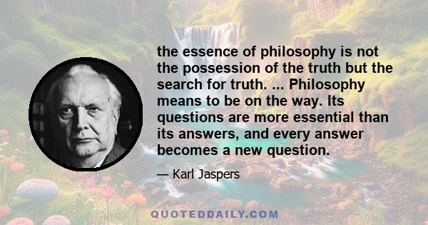 the essence of philosophy is not the possession of the truth but the search for truth. ... Philosophy means to be on the way. Its questions are more essential than its answers, and every answer becomes a new question.