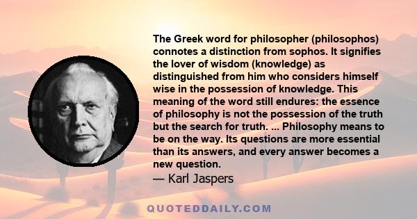 The Greek word for philosopher (philosophos) connotes a distinction from sophos. It signifies the lover of wisdom (knowledge) as distinguished from him who considers himself wise in the possession of knowledge. This