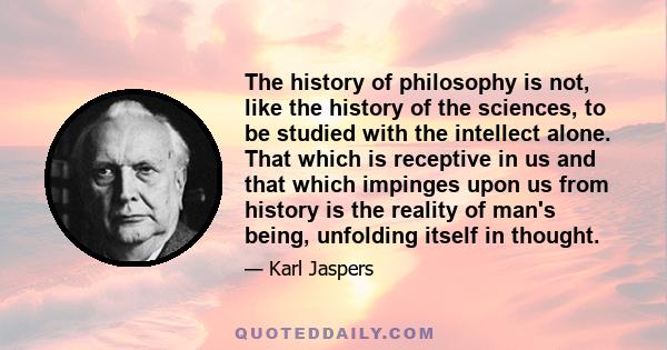 The history of philosophy is not, like the history of the sciences, to be studied with the intellect alone. That which is receptive in us and that which impinges upon us from history is the reality of man's being,