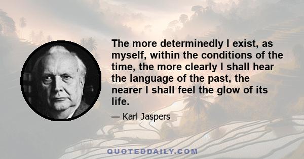 The more determinedly I exist, as myself, within the conditions of the time, the more clearly I shall hear the language of the past, the nearer I shall feel the glow of its life.