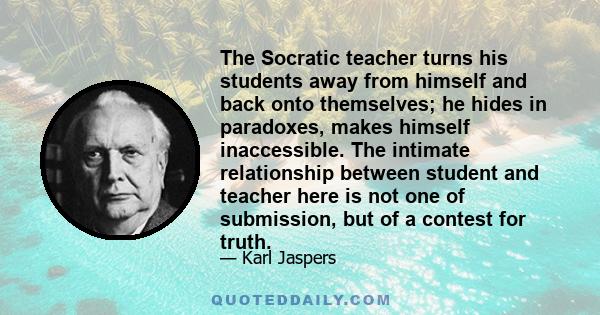 The Socratic teacher turns his students away from himself and back onto themselves; he hides in paradoxes, makes himself inaccessible. The intimate relationship between student and teacher here is not one of submission, 