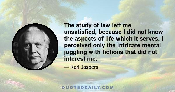 The study of law left me unsatisfied, because I did not know the aspects of life which it serves. I perceived only the intricate mental juggling with fictions that did not interest me.