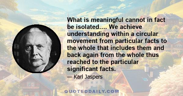 What is meaningful cannot in fact be isolated…. We achieve understanding within a circular movement from particular facts to the whole that includes them and back again from the whole thus reached to the particular