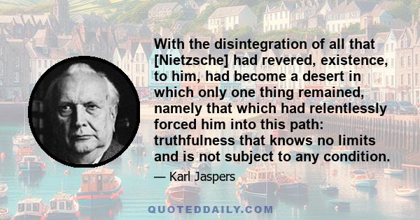 With the disintegration of all that [Nietzsche] had revered, existence, to him, had become a desert in which only one thing remained, namely that which had relentlessly forced him into this path: truthfulness that knows 