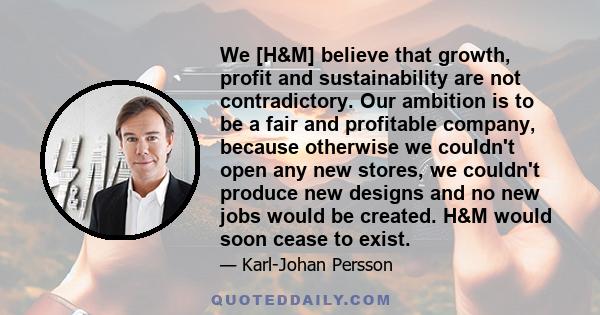 We [H&M] believe that growth, profit and sustainability are not contradictory. Our ambition is to be a fair and profitable company, because otherwise we couldn't open any new stores, we couldn't produce new designs and