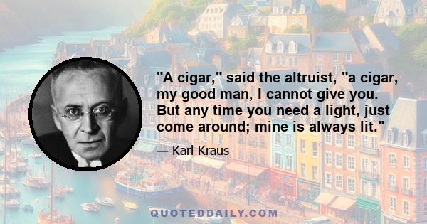 A cigar, said the altruist, a cigar, my good man, I cannot give you. But any time you need a light, just come around; mine is always lit.