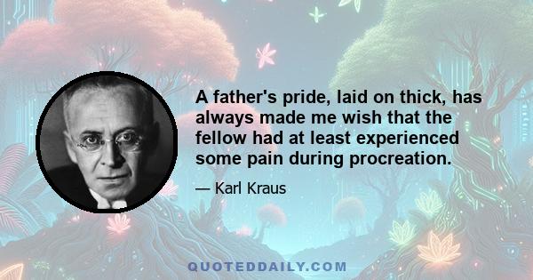 A father's pride, laid on thick, has always made me wish that the fellow had at least experienced some pain during procreation.