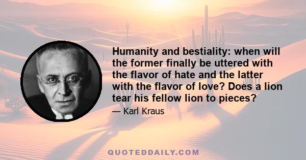 Humanity and bestiality: when will the former finally be uttered with the flavor of hate and the latter with the flavor of love? Does a lion tear his fellow lion to pieces?