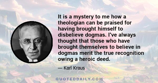 It is a mystery to me how a theologian can be praised for having brought himself to disbelieve dogmas. I've always thought that those who have brought themselves to believe in dogmas merit the true recognition owing a