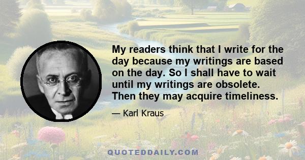 My readers think that I write for the day because my writings are based on the day. So I shall have to wait until my writings are obsolete. Then they may acquire timeliness.