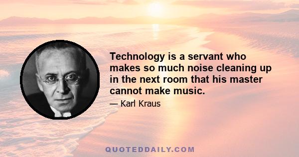 Technology is a servant who makes so much noise cleaning up in the next room that his master cannot make music.