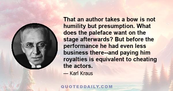 That an author takes a bow is not humility but presumption. What does the paleface want on the stage afterwards? But before the performance he had even less business there--and paying him royalties is equivalent to