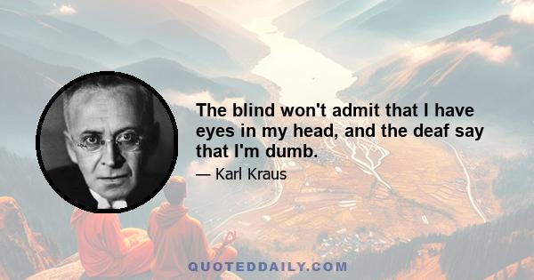 The blind won't admit that I have eyes in my head, and the deaf say that I'm dumb.