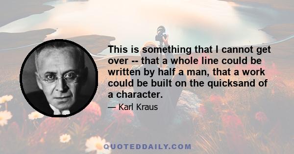 This is something that I cannot get over -- that a whole line could be written by half a man, that a work could be built on the quicksand of a character.